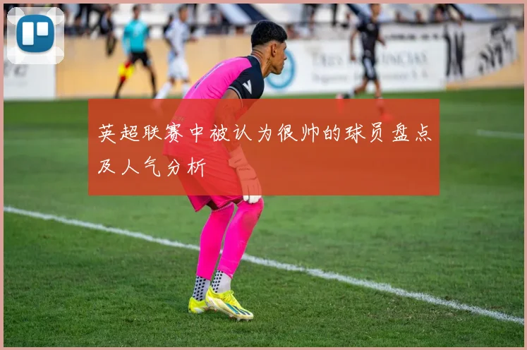 英超联赛中被认为很帅的球员盘点及人气分析