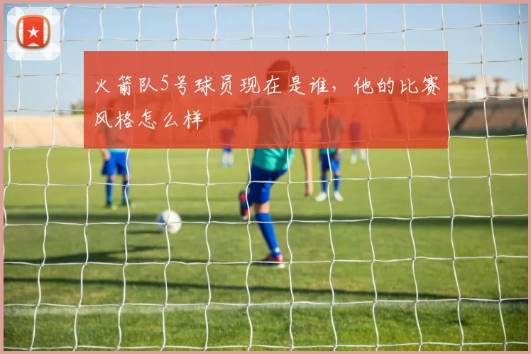 火箭队5号球员现在是谁，他的比赛风格怎么样