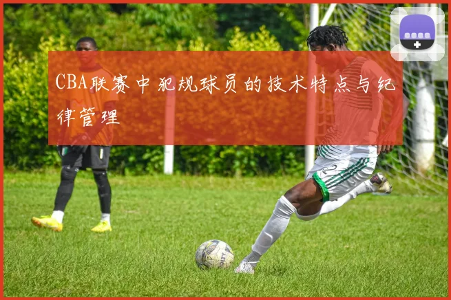 CBA联赛中犯规球员的技术特点与纪律管理